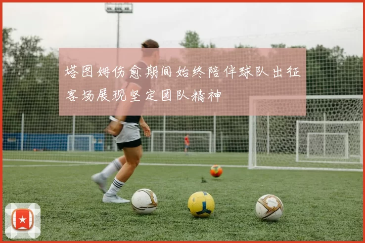 塔图姆伤愈期间始终陪伴球队出征客场展现坚定团队精神