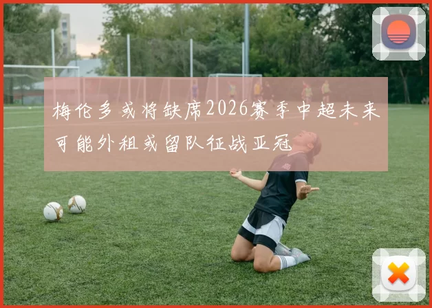 梅伦多或将缺席2026赛季中超未来可能外租或留队征战亚冠