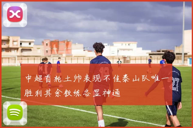 中超首轮土帅表现不佳泰山队唯一胜利其余教练各显神通