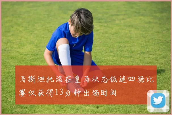 马斯坦托诺在皇马状态低迷四场比赛仅获得13分钟出场时间