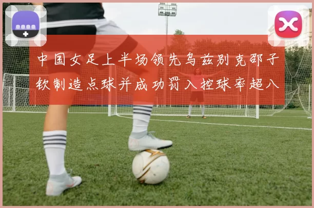 中国女足上半场领先乌兹别克邵子钦制造点球并成功罚入控球率超八成