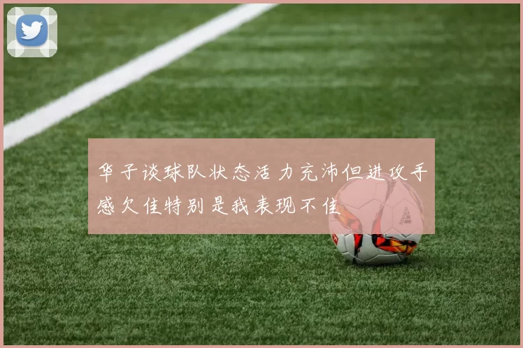 华子谈球队状态活力充沛但进攻手感欠佳特别是我表现不佳