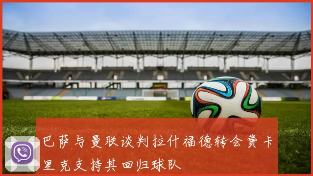巴萨与曼联谈判拉什福德转会费卡里克支持其回归球队
