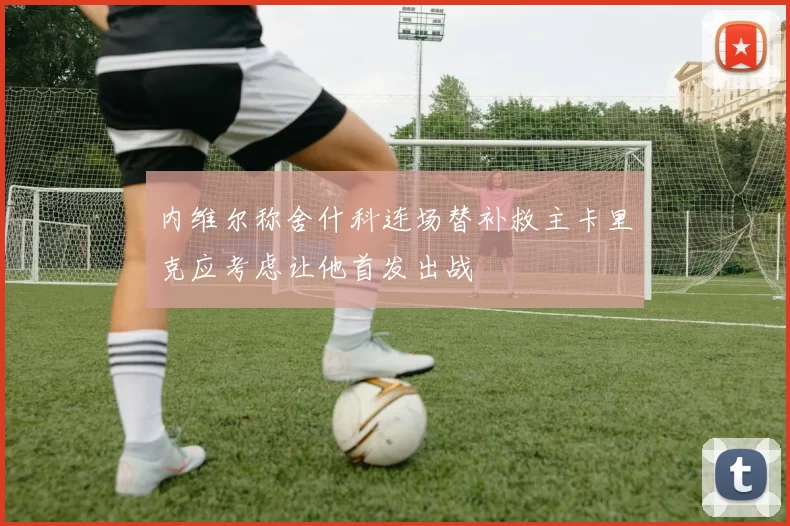内维尔称舍什科连场替补救主卡里克应考虑让他首发出战