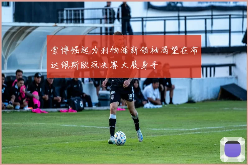 索博崛起为利物浦新领袖渴望在布达佩斯欧冠决赛大展身手