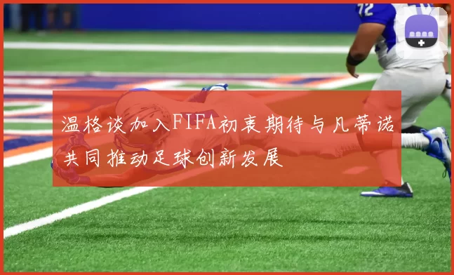 温格谈加入FIFA初衷期待与凡蒂诺共同推动足球创新发展