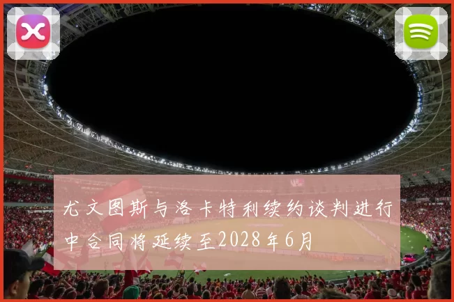 尤文图斯与洛卡特利续约谈判进行中合同将延续至2028年6月