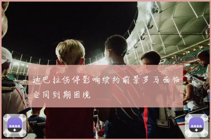 迪巴拉伤停影响续约前景罗马面临合同到期困境